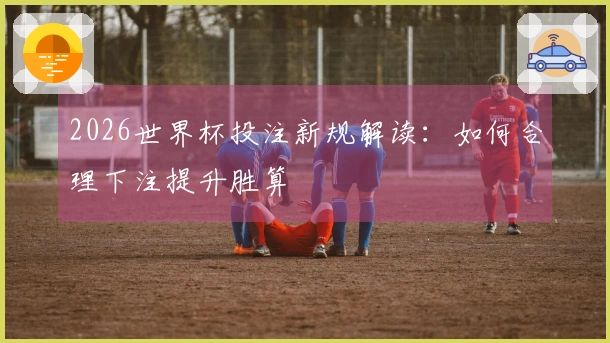 2026世界杯投注新规解读：如何合理下注提升胜算